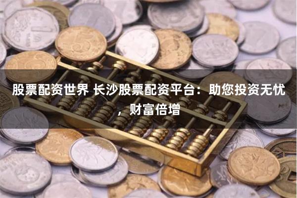 股票配资世界 长沙股票配资平台：助您投资无忧，财富倍增