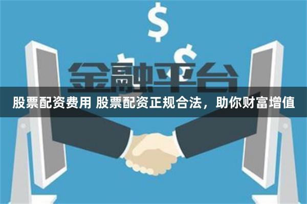 股票配资费用 股票配资正规合法，助你财富增值
