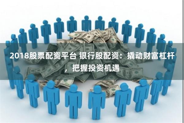 2018股票配资平台 银行股配资：撬动财富杠杆，把握投资机遇