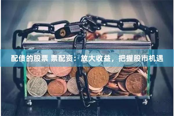 配债的股票 票配资：放大收益，把握股市机遇