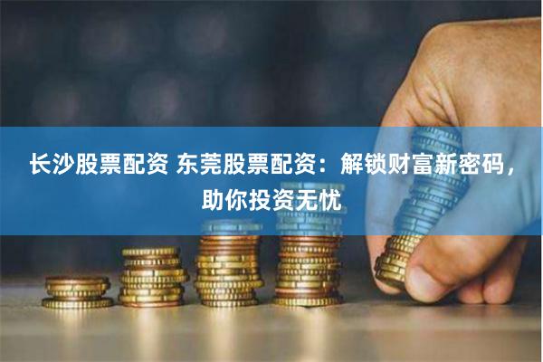 长沙股票配资 东莞股票配资：解锁财富新密码，助你投资无忧