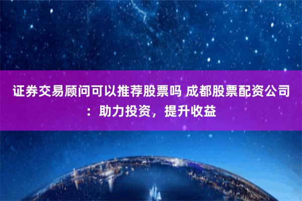 证券交易顾问可以推荐股票吗 成都股票配资公司：助力投资，提升收益