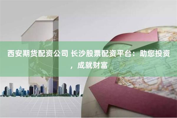 西安期货配资公司 长沙股票配资平台：助您投资，成就财富